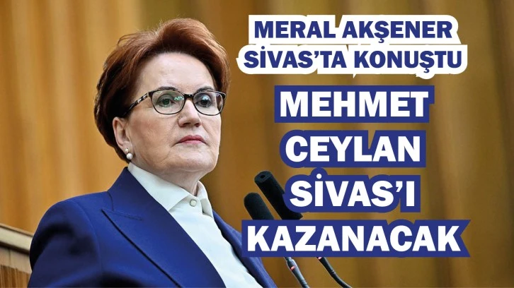 Akşener: Mehmet Ceylan Sivas'ı Kazanacak