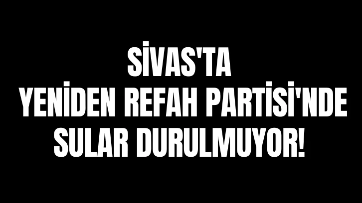 Sivas'ta Yeniden Refah Partisi'nde Sular Durulmuyor!