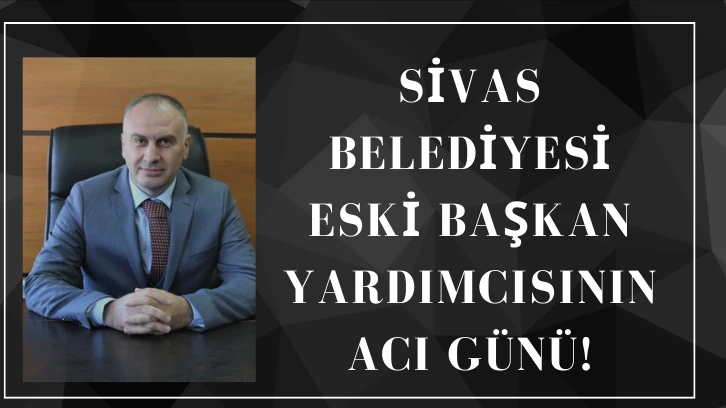 Sivas Belediyesi Eski Başkan Yardımcısının Acı Günü!