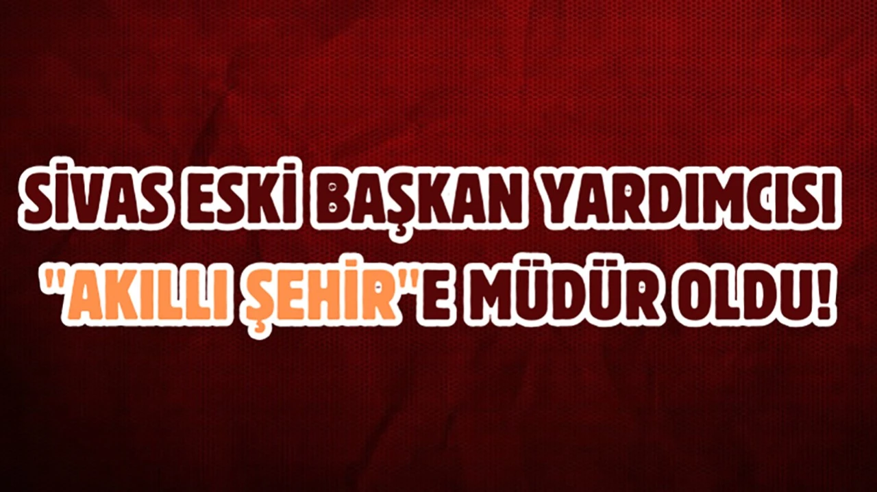 Sivas Eski Başkan Yardımcısı "Akıllı Şehir"e Müdür Oldu!