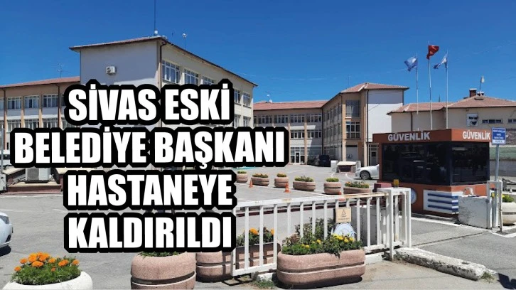 Sivas Eski Belediye Başkanı Hastaneye Kaldırıldı