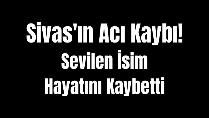 Sivas'ın Acı Kaybı! Sevilen İsim Hayatını Kaybetti 