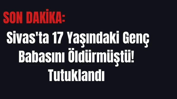 Sivas'ta 17 Yaşındaki Genç Babasını Öldürmüştü! Tutuklandı 