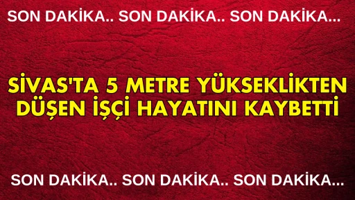 Sivas'ta 5 Metre Yükseklikten Düşen İşçi Hayatını Kaybetti