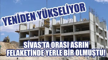 Sivas’ta Orası Asrın Felaketinde Yerle Bir Olmuştu!  Yeniden Yükseliyor